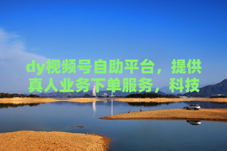 dy视频号自助平台，提供真人业务下单服务，科技引领人气新风尚。