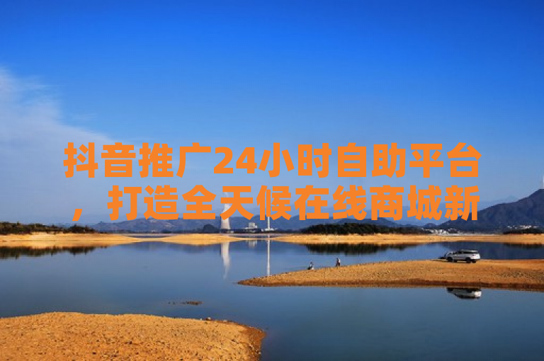 抖音推广24小时自助平台，打造全天候在线商城新体验。