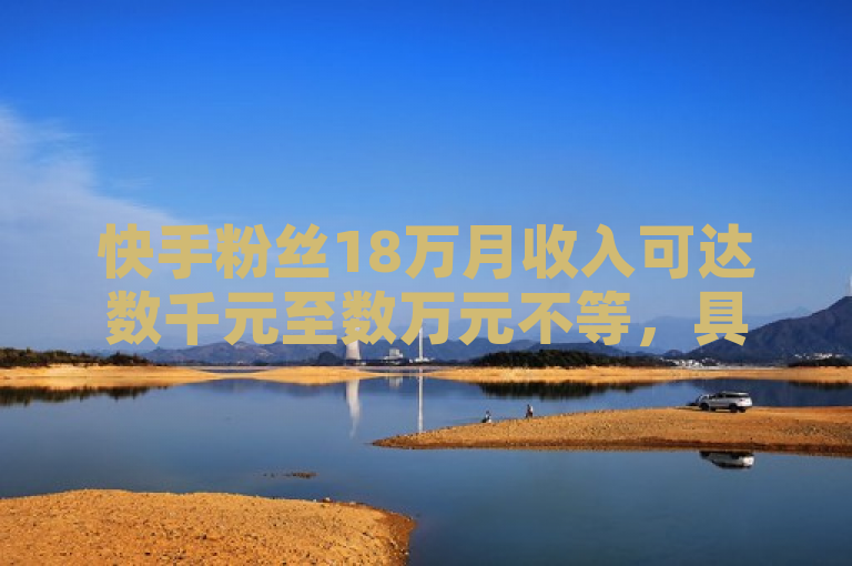 快手粉丝18万月收入可达数千元至数万元不等，具体取决于多种因素。