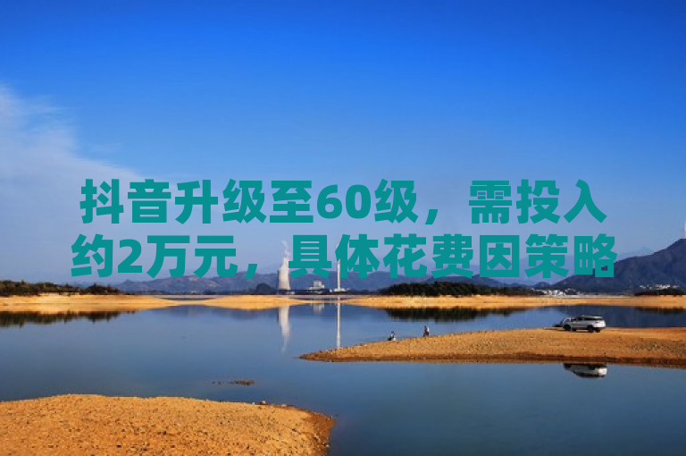 抖音升级至60级，需投入约2万元，具体花费因策略而异。