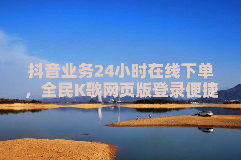 抖音业务24小时在线下单，全民K歌网页版登录便捷。