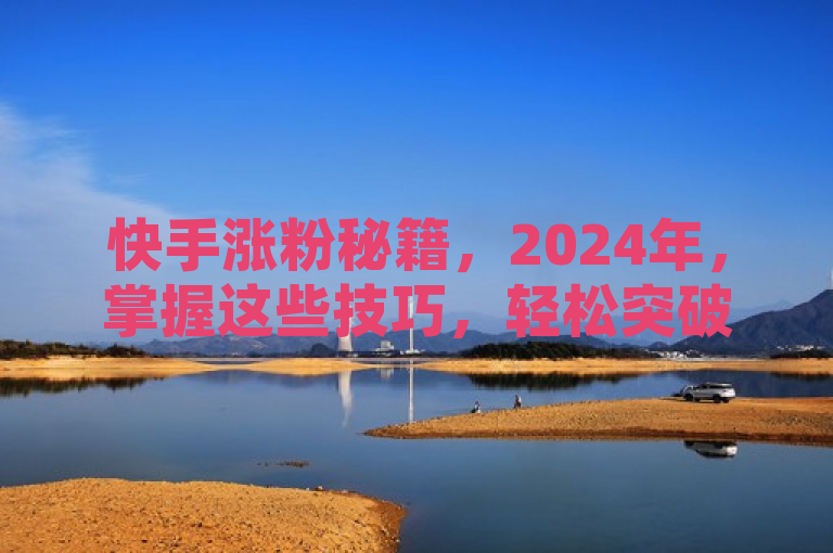 快手涨粉秘籍，2024年，掌握这些技巧，轻松突破一万粉丝大关！