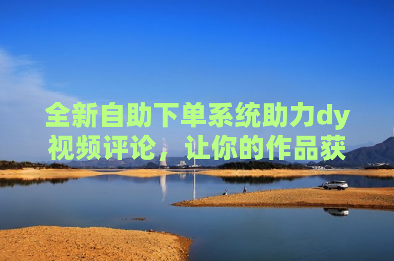 全新自助下单系统助力dy视频评论，让你的作品获得更多关注！