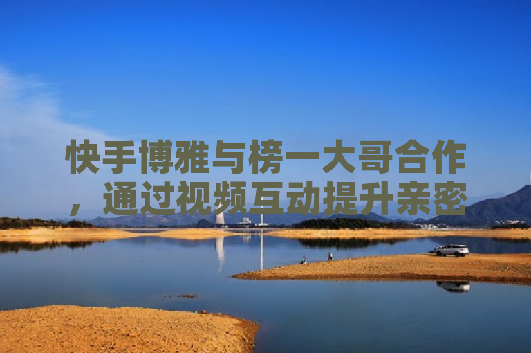 快手博雅与榜一大哥合作，通过视频互动提升亲密度，展现3500部短视频的魅力。