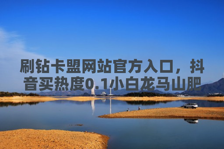 刷钻卡盟网站官方入口，抖音买热度0.1小白龙马山肥大地房最新优惠活动。