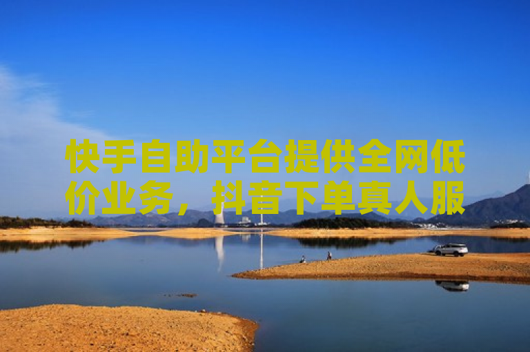 快手自助平台提供全网低价业务，抖音下单真人服务。