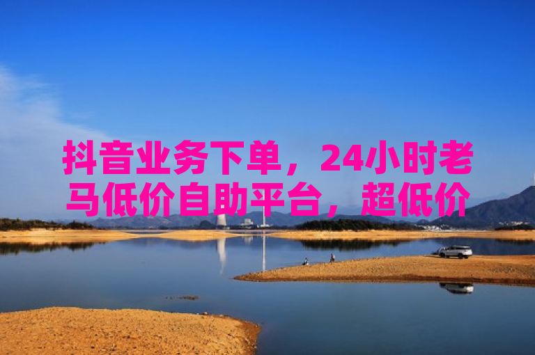 抖音业务下单，24小时老马低价自助平台，超低价服务等你体验。