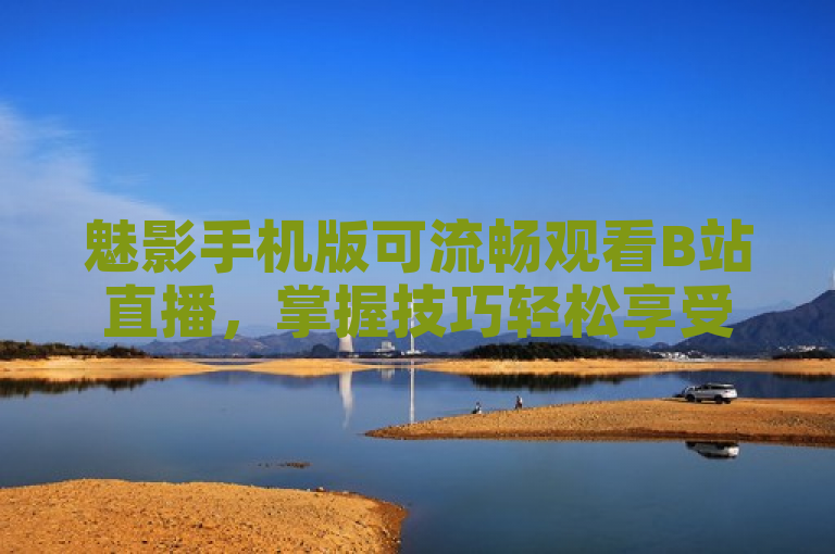 魅影手机版可流畅观看B站直播，掌握技巧轻松享受高清画质。