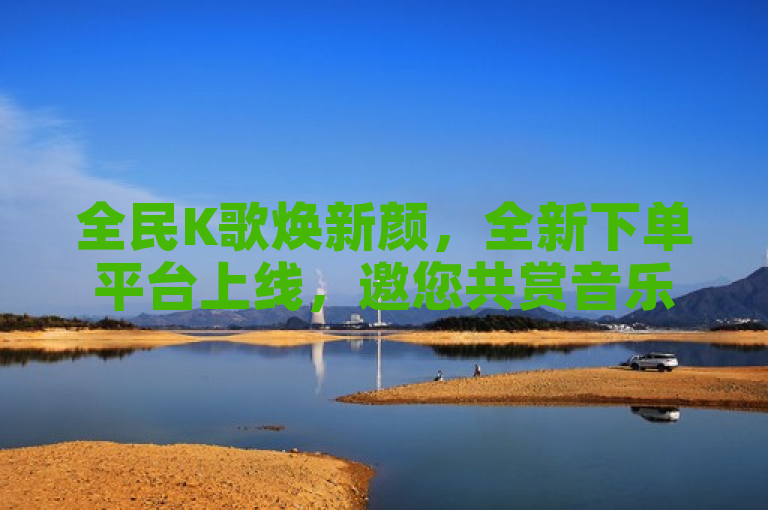 全民K歌焕新颜，全新下单平台上线，邀您共赏音乐盛宴！