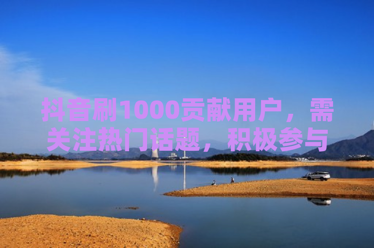 抖音刷1000贡献用户，需关注热门话题，积极参与互动。