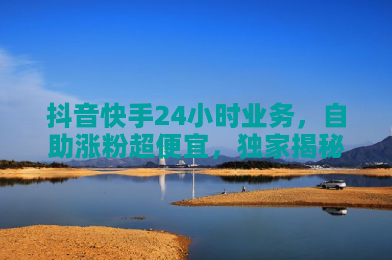 抖音快手24小时业务，自助涨粉超便宜，独家揭秘再战。