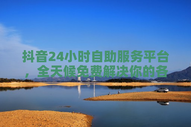 抖音24小时自助服务平台，全天候免费解决你的各种问题！