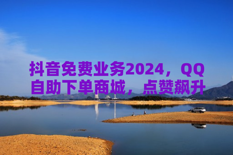 抖音免费业务2024，QQ自助下单商城，点赞飙升秘籍！