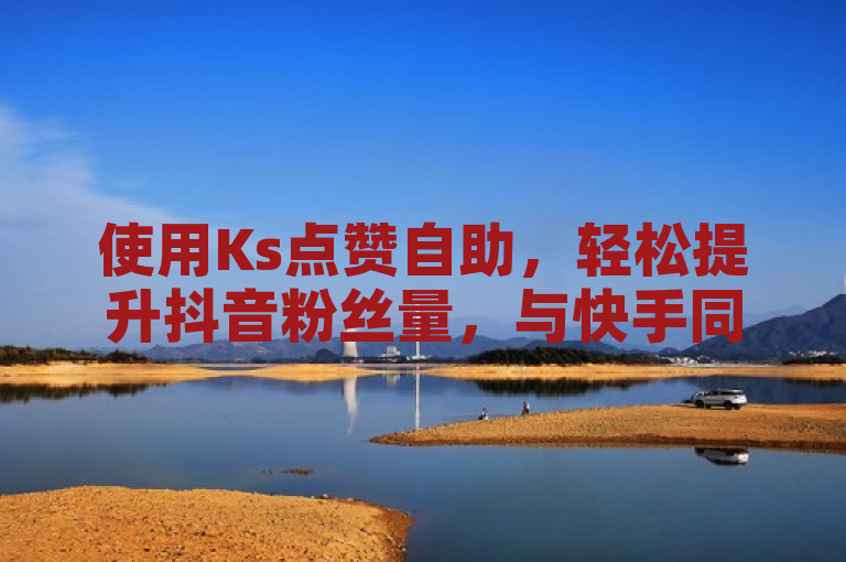使用Ks点赞自助，轻松提升抖音粉丝量，与快手同平台高效运营。
