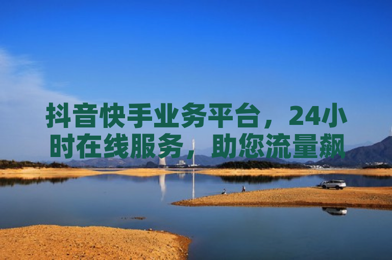 抖音快手业务平台，24小时在线服务，助您流量飙升！