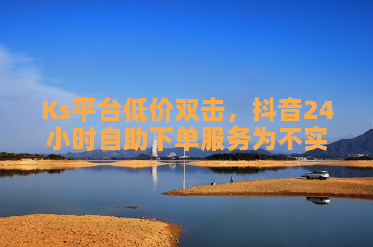 Ks平台低价双击，抖音24小时自助下单服务为不实信息。