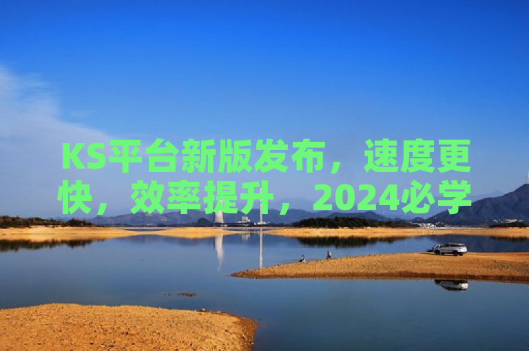 KS平台新版发布，速度更快，效率提升，2024必学新技能！