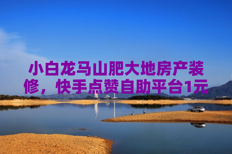小白龙马山肥大地房产装修，快手点赞自助平台1元起，秒增1000点赞。