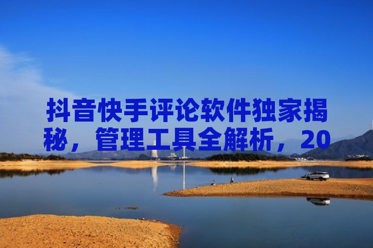 抖音快手评论软件独家揭秘，管理工具全解析，2025必学！