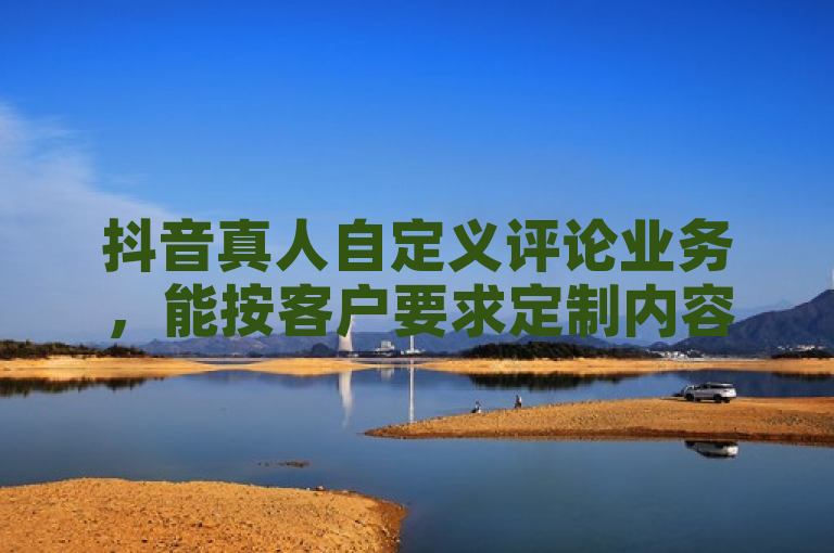 抖音真人自定义评论业务，能按客户要求定制内容并发布。