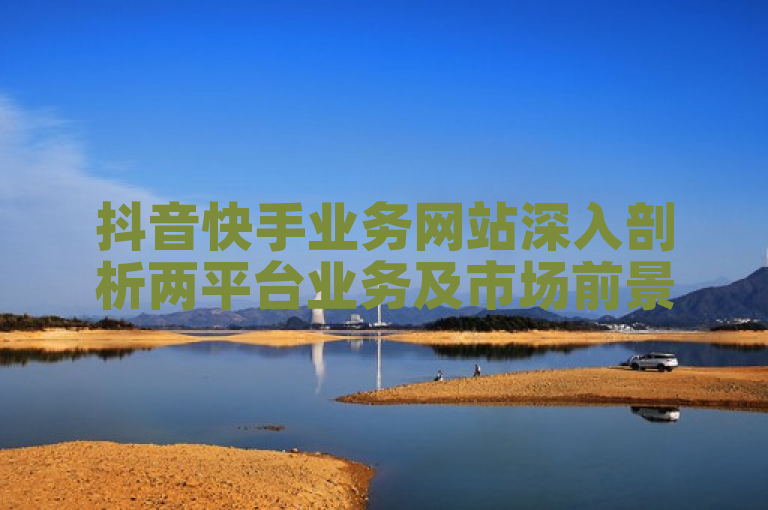 抖音快手业务网站深入剖析两平台业务及市场前景。