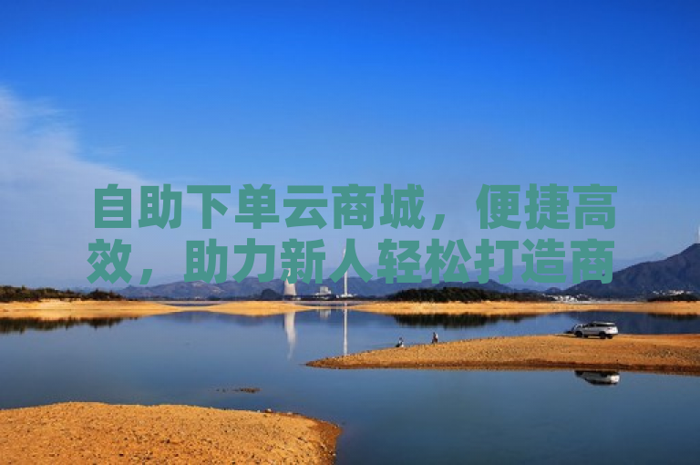 自助下单云商城，便捷高效，助力新人轻松打造商业帝国！