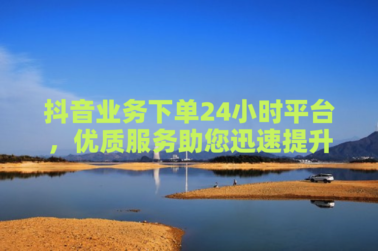 抖音业务下单24小时平台，优质服务助您迅速提升曝光，实现业务增长