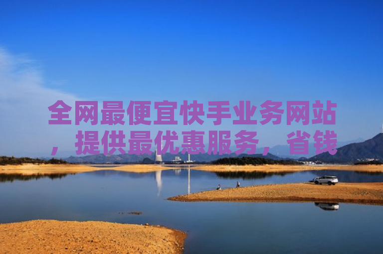 全网最便宜快手业务网站，提供最优惠服务，省钱又省心。