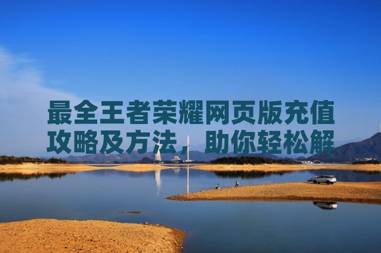 最全王者荣耀网页版充值攻略及方法，助你轻松解决充值难题。