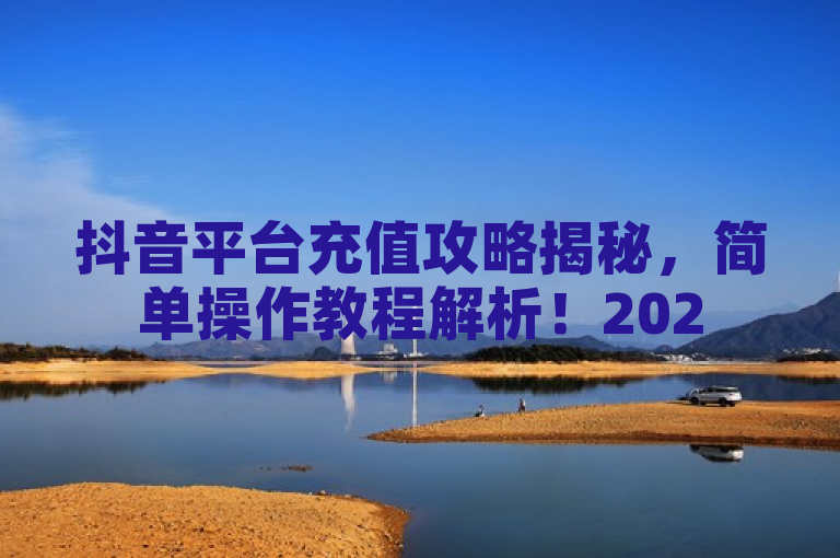 抖音平台充值攻略揭秘，简单操作教程解析！2025必学。