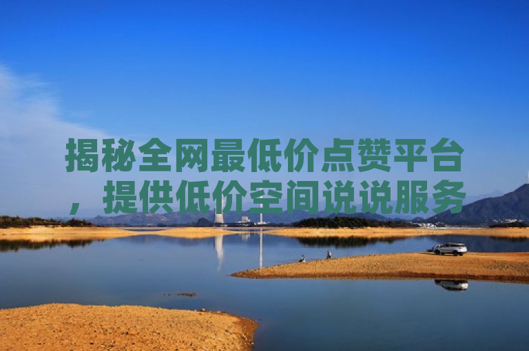 揭秘全网最低价点赞平台，提供低价空间说说服务！