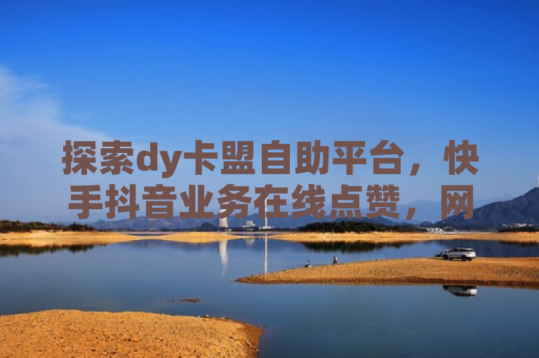 探索dy卡盟自助平台，快手抖音业务在线点赞，网站服务无界。