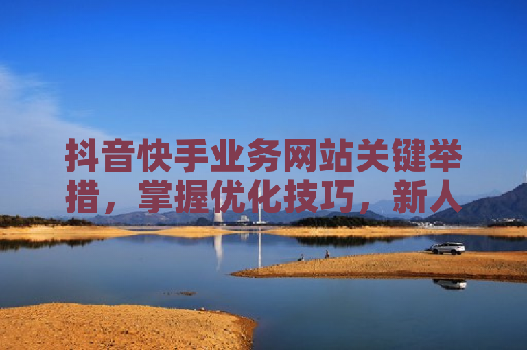 抖音快手业务网站关键举措，掌握优化技巧，新人必知！