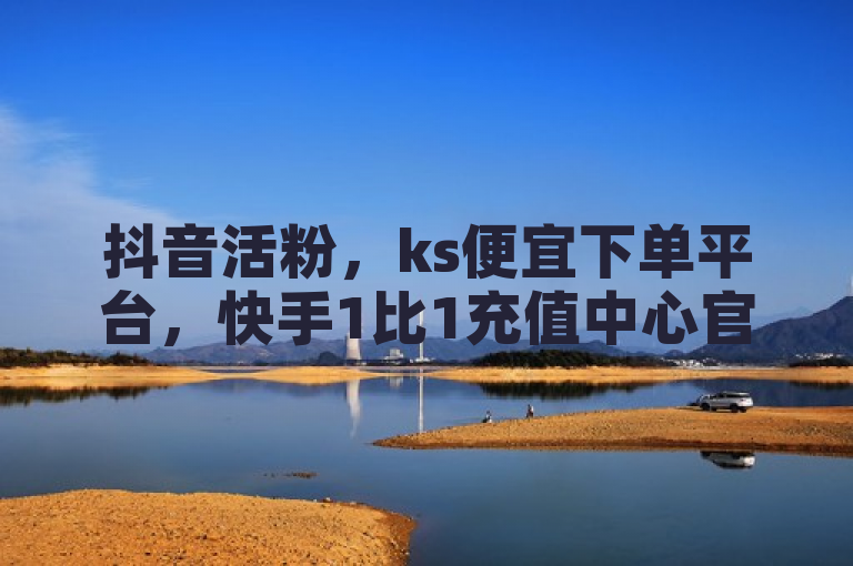 抖音活粉，ks便宜下单平台，快手1比1充值中心官网，ks业务自助下单软件最低价。