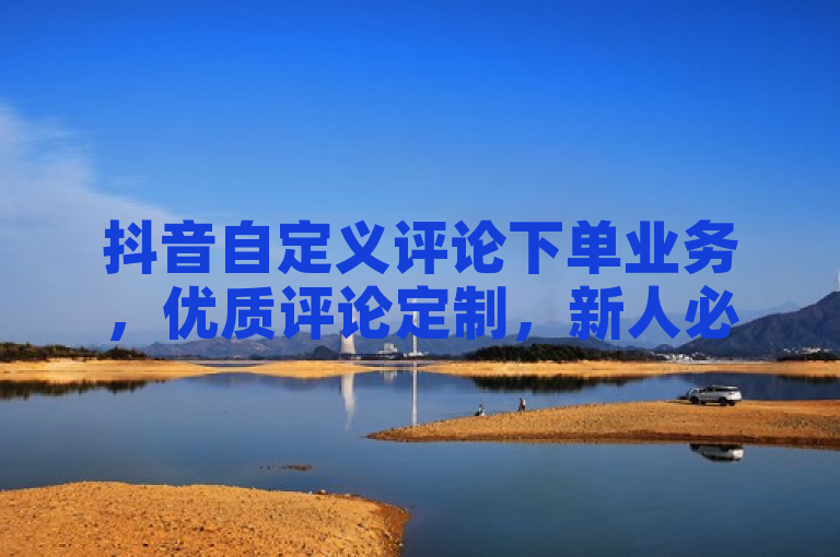 抖音自定义评论下单业务，优质评论定制，新人必备！