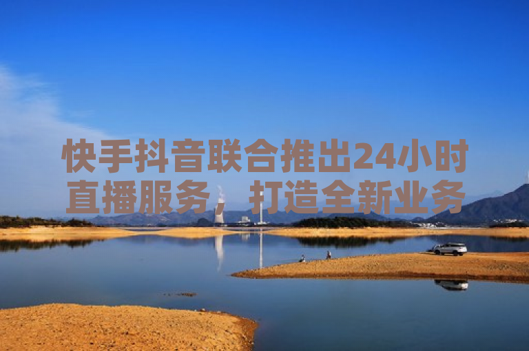 快手抖音联合推出24小时直播服务，打造全新业务平台。