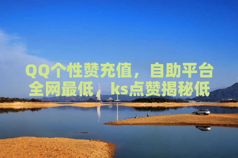 QQ个性赞充值，自助平台全网最低，ks点赞揭秘低价！