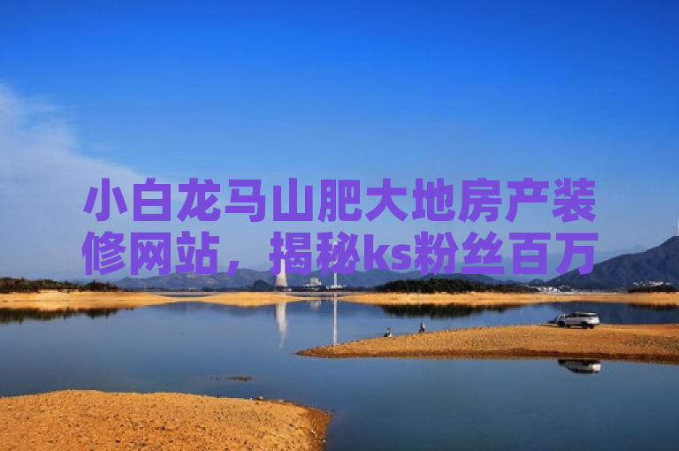 小白龙马山肥大地房产装修网站，揭秘ks粉丝百万背后的秘密！