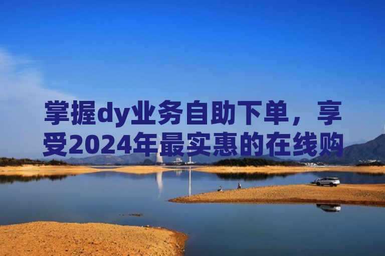 掌握dy业务自助下单，享受2024年最实惠的在线购物体验！