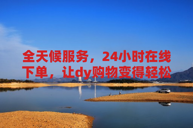 全天候服务，24小时在线下单，让dy购物变得轻松愉快。