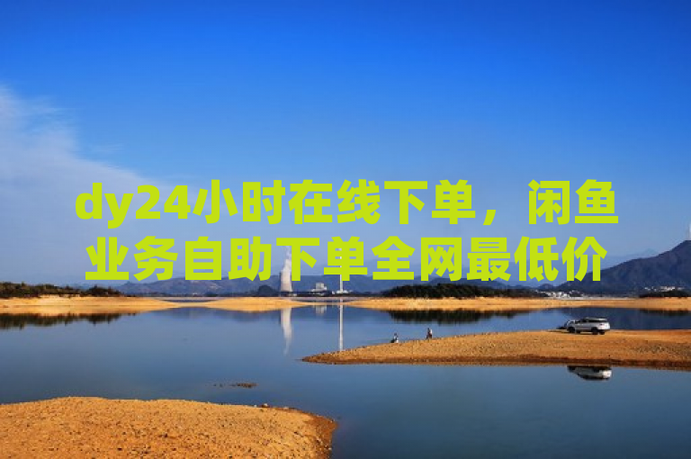 dy24小时在线下单，闲鱼业务自助下单全网最低价。