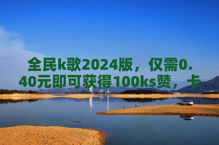 全民k歌2024版，仅需0.40元即可获得100ks赞，卡券货源渠道，QQ自助平台全网最低价。