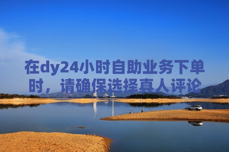 在dy24小时自助业务下单时，请确保选择真人评论服务以提升体验质量。